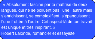 « Absolument fasciné par ta maîtrise de deux langues, qui ne se polluent pas l’une l’autre mais s’enrichissent, se complexifient, s’épanouissent l’une frottée à l’autre. Cet aspect-là de ton travail est unique et très inspirant. »
Robert Lalonde, romancier et essayiste
 